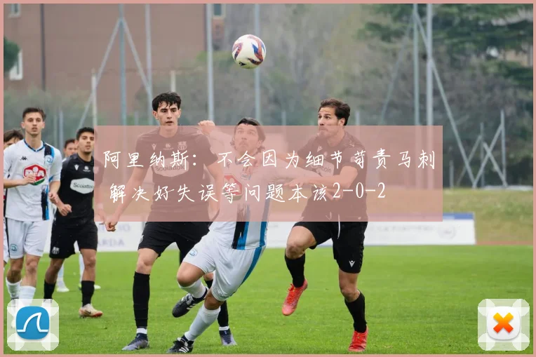 阿里纳斯：不会因为细节苛责马刺 解决好失误等问题本该2-0