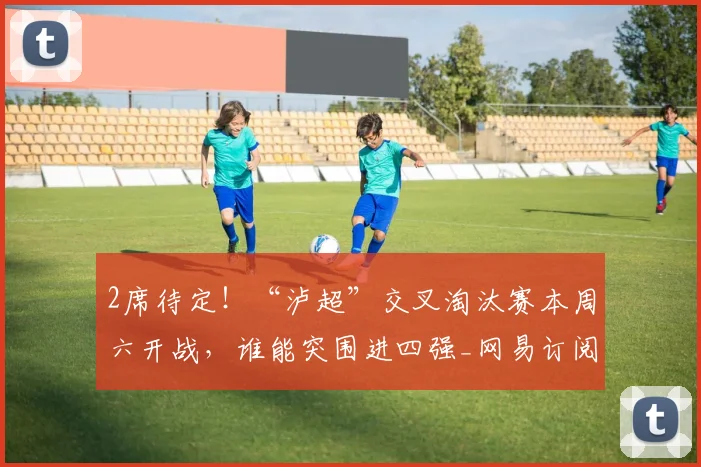 2席待定！“泸超”交叉淘汰赛本周六开战，谁能突围进四强_网易订阅
