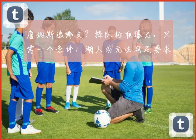 詹姆斯选哪支？择队标准曝光，只需一个条件，湖人或无法满足要求