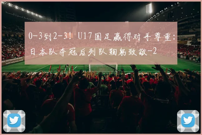 0-3到2-3！U17国足赢得对手尊重：日本队夺冠后列队鞠躬致敬