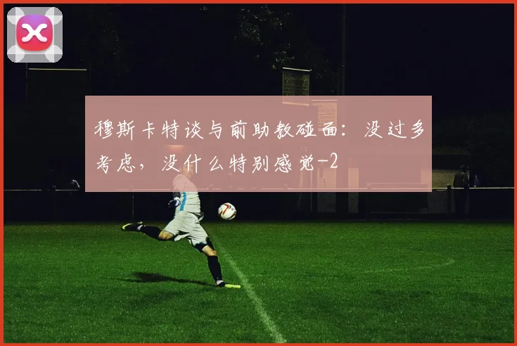 穆斯卡特谈与前助教碰面：没过多考虑，没什么特别感觉