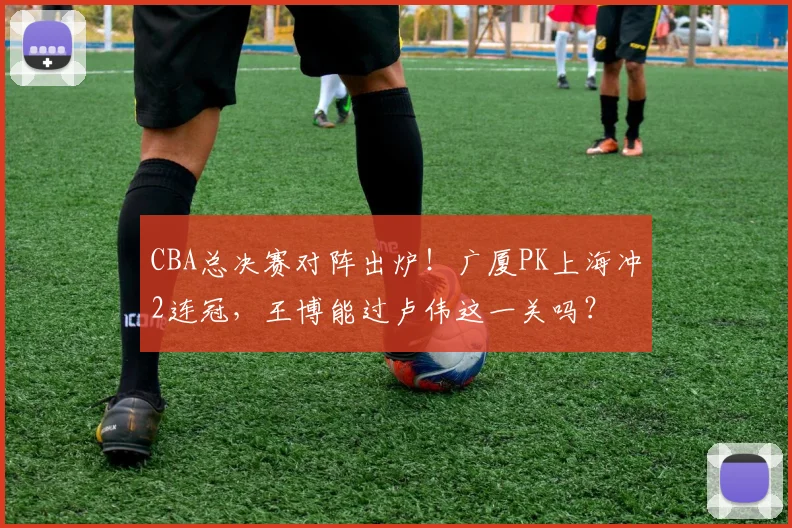 CBA总决赛对阵出炉！广厦PK上海冲2连冠，王博能过卢伟这一关吗？
