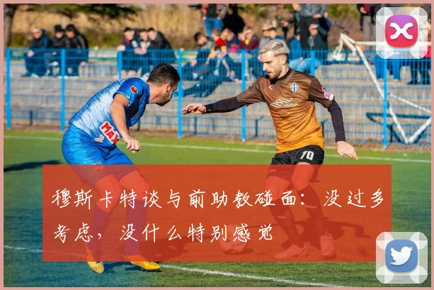穆斯卡特谈与前助教碰面：没过多考虑，没什么特别感觉
