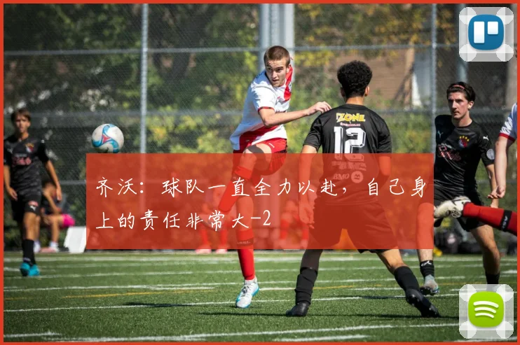 齐沃：球队一直全力以赴，自己身上的责任非常大