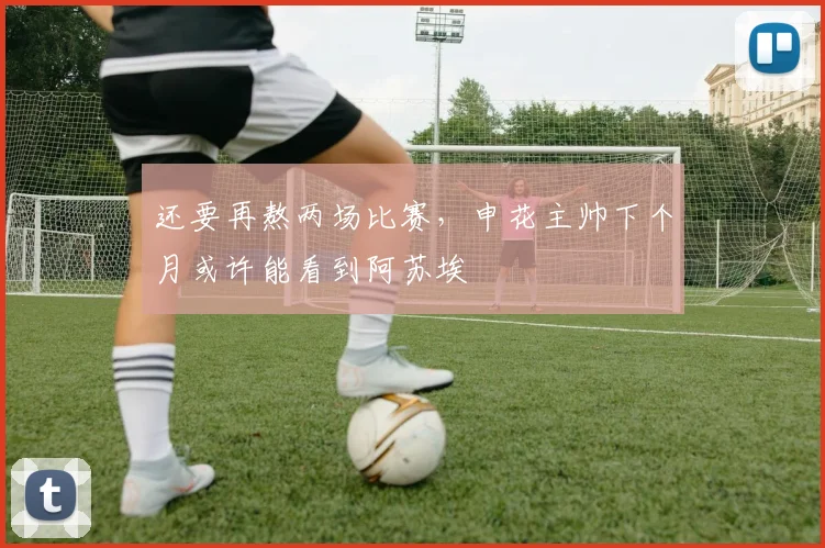还要再熬两场比赛，申花主帅下个月或许能看到阿苏埃