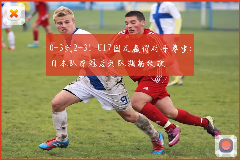 0-3到2-3！U17国足赢得对手尊重：日本队夺冠后列队鞠躬致敬