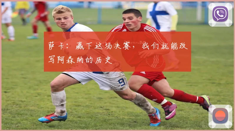萨卡：赢下这场决赛，我们就能改写阿森纳的历史