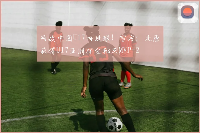 两战中国U17均进球！官方：北原槙获得U17亚洲杯金靴及MVP