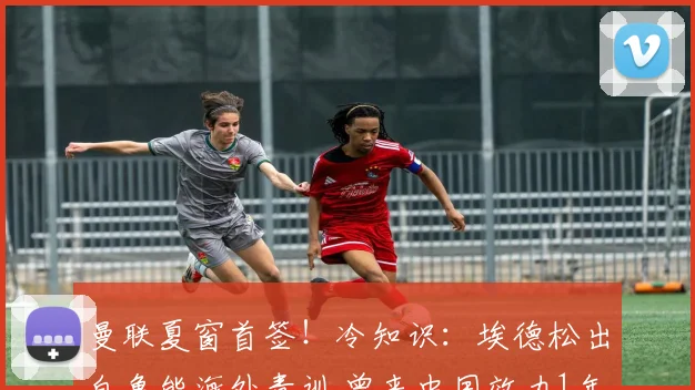 曼联夏窗首签！冷知识：埃德松出自鲁能海外青训 曾来中国效力1年