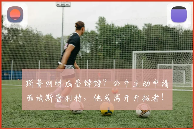 斯普利特成香饽饽？公牛主动申请面试斯普利特，他或离开开拓者！