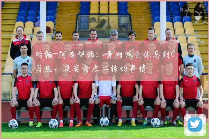 约翰-阿洛伊西：费利佩会休息到6月底，没有考虑二转的事情