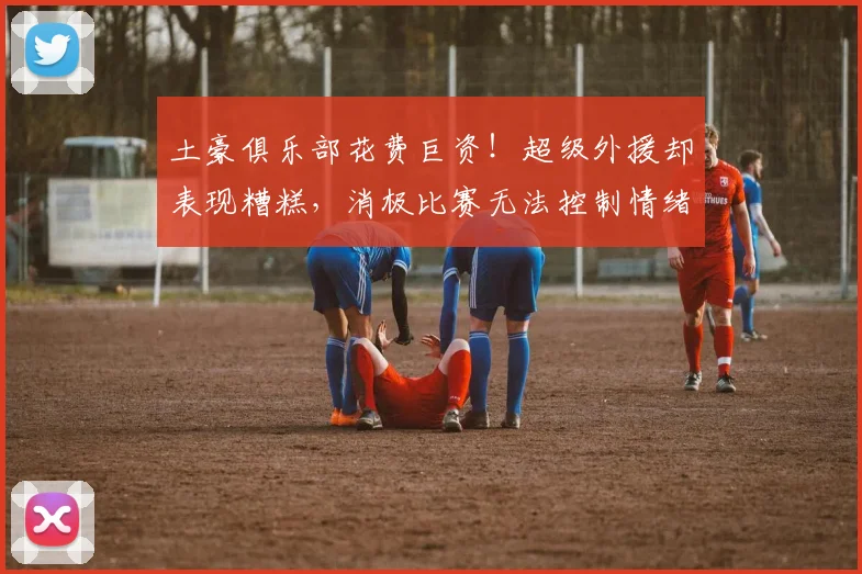 土豪俱乐部花费巨资！超级外援却表现糟糕，消极比赛无法控制情绪