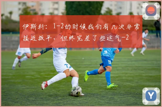 伊斯科：1-2的时候我们有几次非常接近扳平，但终究差了些运气