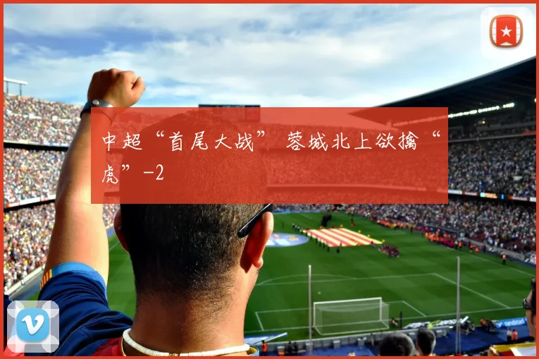 中超“首尾大战” 蓉城北上欲擒“虎”