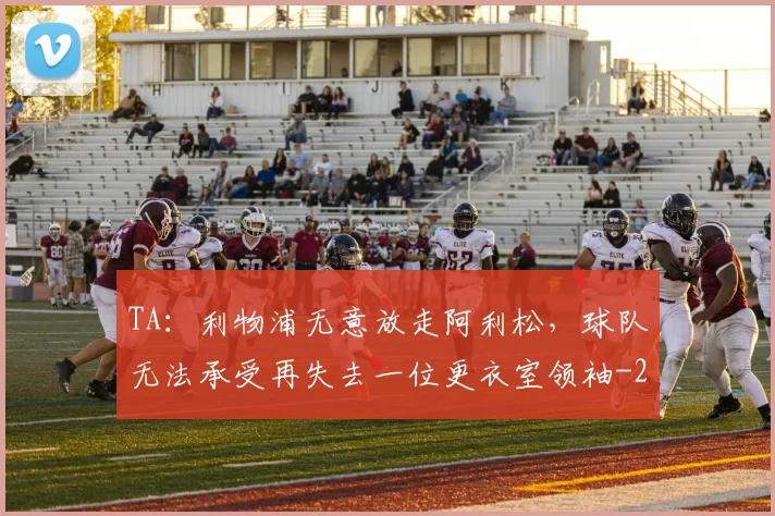 TA：利物浦无意放走阿利松，球队无法承受再失去一位更衣室领袖