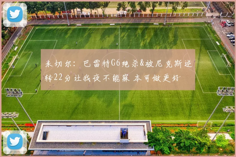 米切尔：巴雷特G6绝杀&被尼克斯逆转22分让我夜不能寐 本可做更好