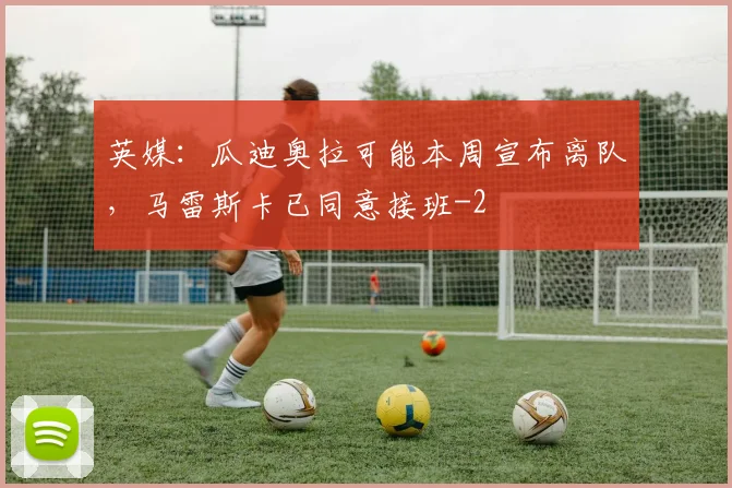 英媒：瓜迪奥拉可能本周宣布离队，马雷斯卡已同意接班