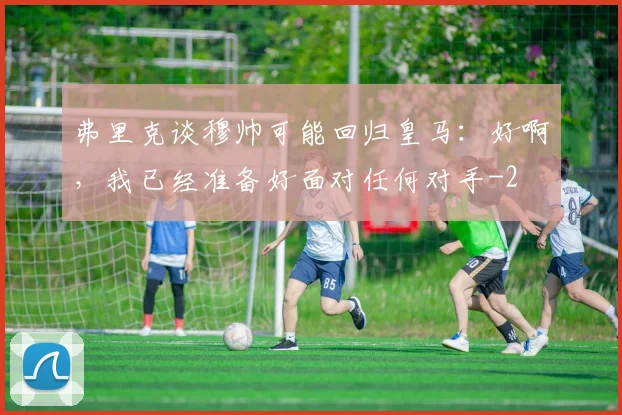 弗里克谈穆帅可能回归皇马：好啊，我已经准备好面对任何对手
