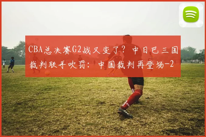 CBA总决赛G2战又变了？中日巴三国裁判联手吹罚：中国裁判再登场