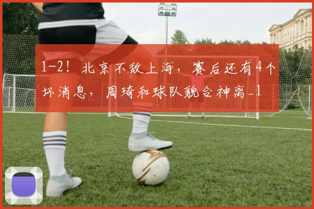 1-2！北京不敌上海，赛后还有4个坏消息，周琦和球队貌合神离_1