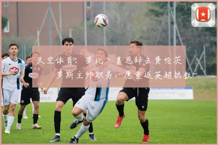 天空体育：罗比·基恩辞去费伦茨瓦罗斯主帅职务，愿重返英超执教