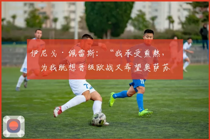 伊尼戈·佩雷斯：“我承受煎熬，因为我既想晋级欧战又希望奥萨苏纳保级”