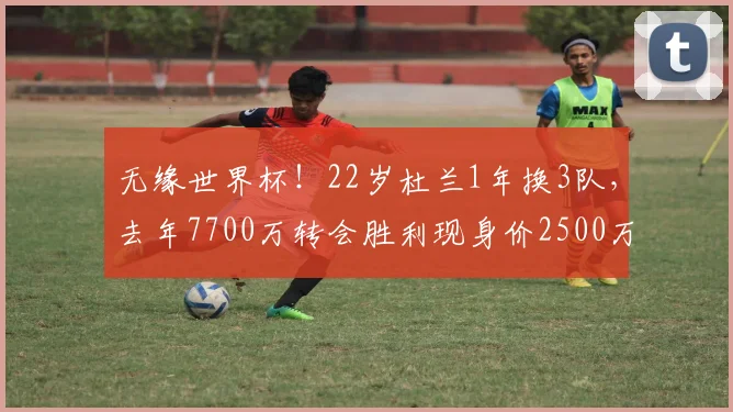 无缘世界杯！22岁杜兰1年换3队，去年7700万转会胜利现身价2500万