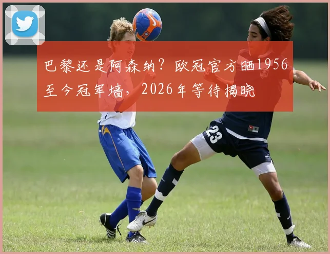 巴黎还是阿森纳？欧冠官方晒1956至今冠军墙，2026年等待揭晓