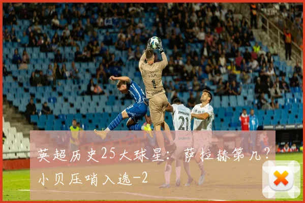 英超历史25大球星：萨拉赫第几？小贝压哨入选