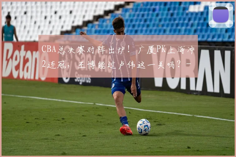 CBA总决赛对阵出炉！广厦PK上海冲2连冠，王博能过卢伟这一关吗？