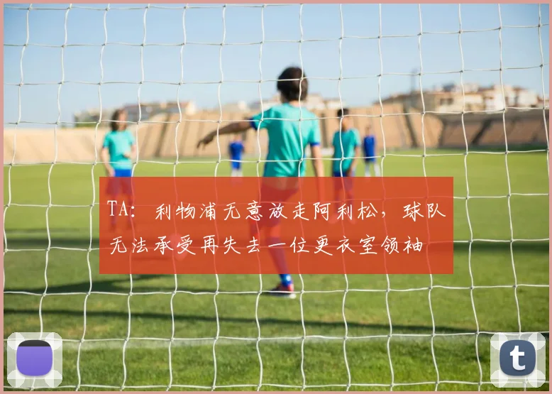TA：利物浦无意放走阿利松，球队无法承受再失去一位更衣室领袖