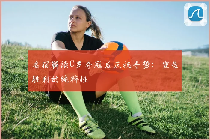 名宿解读C罗夺冠后庆祝手势：宣告胜利的纯粹性