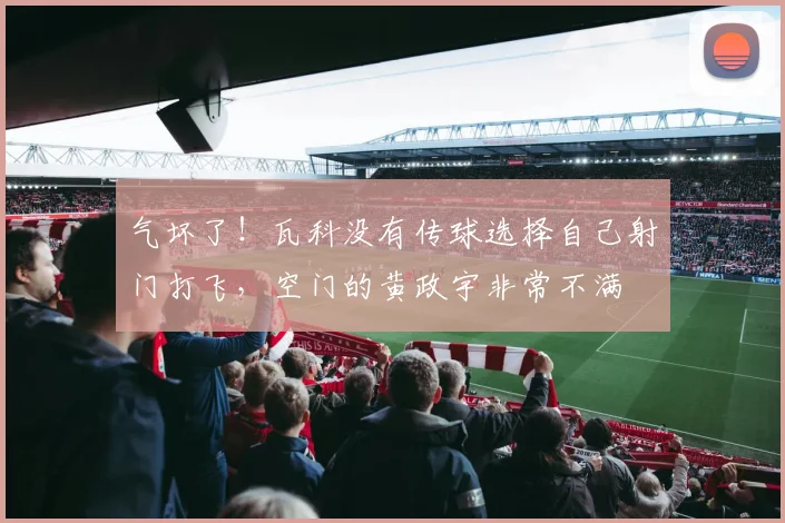 气坏了！瓦科没有传球选择自己射门打飞，空门的黄政宇非常不满