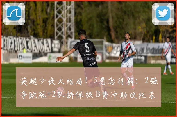 英超今夜大结局！5悬念待解：2强争欧冠+2队拼保级 B费冲助攻纪录