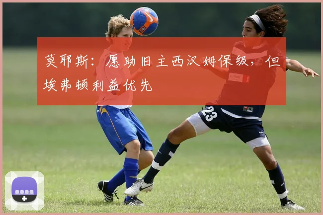 莫耶斯：愿助旧主西汉姆保级，但埃弗顿利益优先