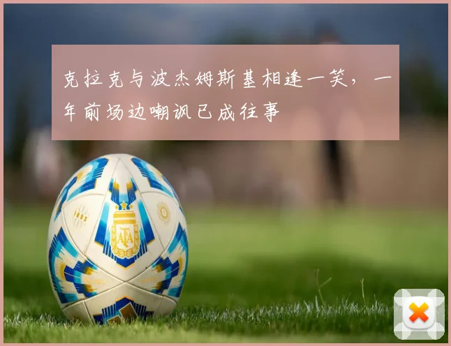 克拉克与波杰姆斯基相逢一笑，一年前场边嘲讽已成往事