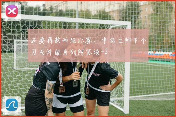 还要再熬两场比赛，申花主帅下个月或许能看到阿苏埃