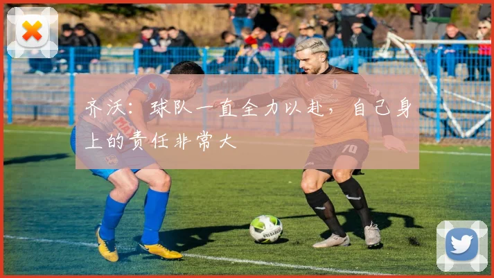 齐沃：球队一直全力以赴，自己身上的责任非常大