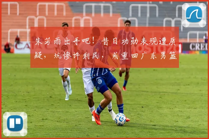 朱芳雨出手吧！昔日功勋表现遭质疑，坑惨许利民，或重回广东男篮