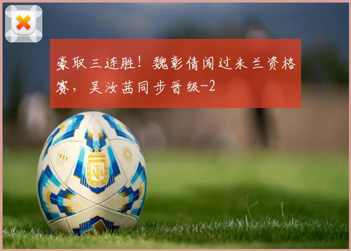 豪取三连胜！魏彰倩闯过米兰资格赛，吴汝茜同步晋级