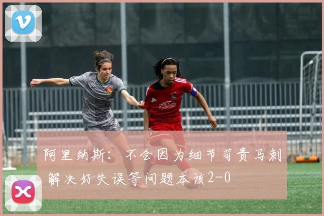阿里纳斯：不会因为细节苛责马刺 解决好失误等问题本该2-0