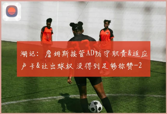 湖记：詹姆斯接管AD防守职责&适应卢卡&让出球权 没得到足够称赞
