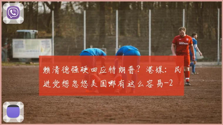 赖清德强硬回应特朗普？港媒：民进党想忽悠美国哪有这么容易
