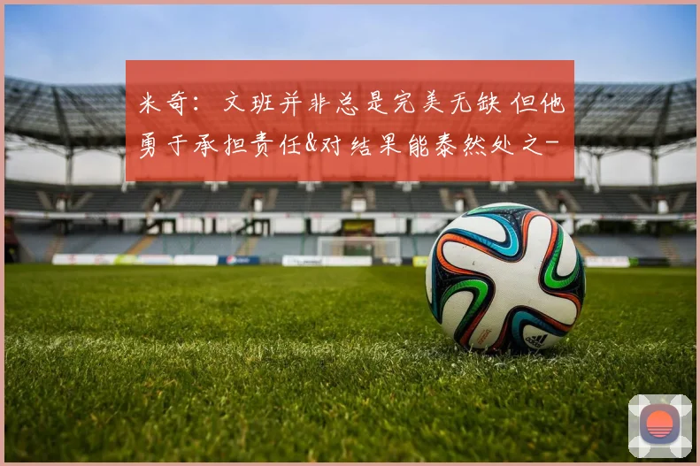 米奇：文班并非总是完美无缺 但他勇于承担责任&对结果能泰然处之
