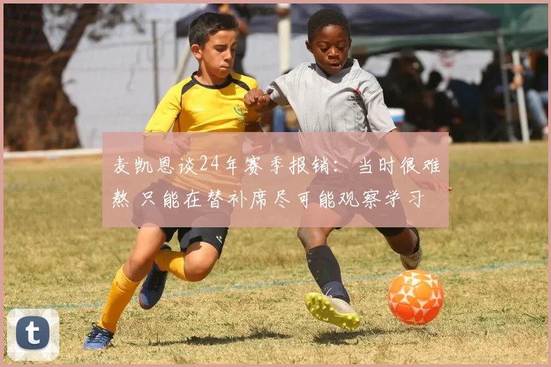 麦凯恩谈24年赛季报销：当时很难熬 只能在替补席尽可能观察学习