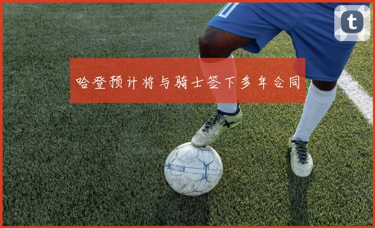 哈登预计将与骑士签下多年合同