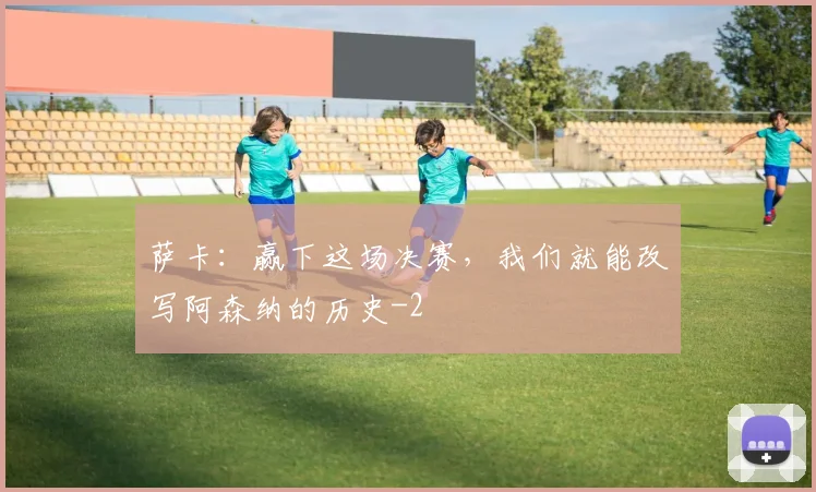萨卡：赢下这场决赛，我们就能改写阿森纳的历史