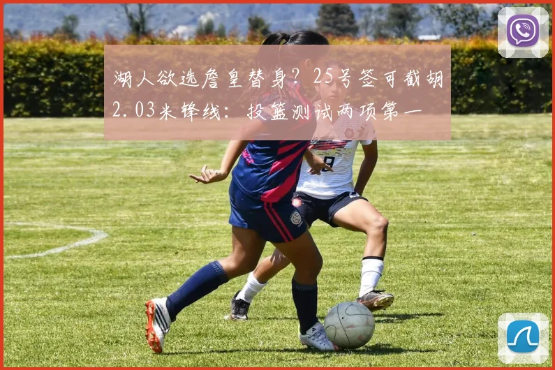湖人欲选詹皇替身？25号签可截胡2.03米锋线：投篮测试两项第一