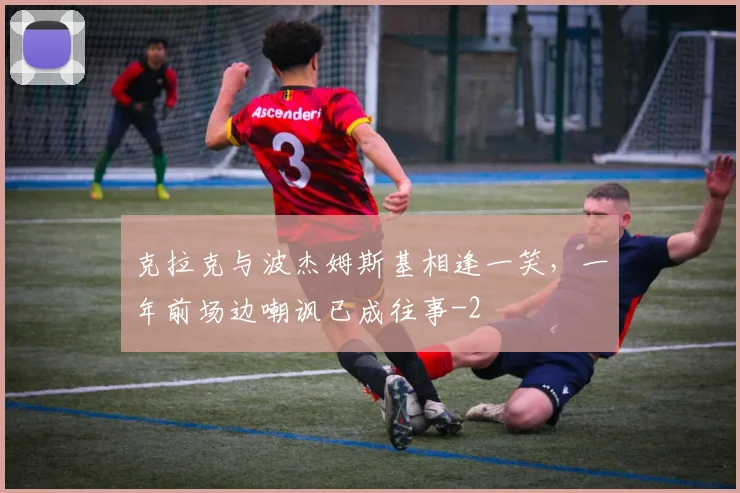 克拉克与波杰姆斯基相逢一笑，一年前场边嘲讽已成往事