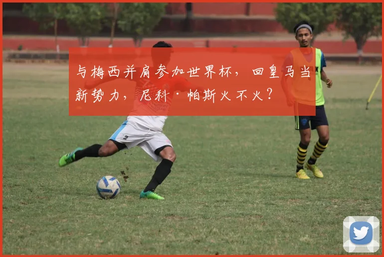 与梅西并肩参加世界杯，回皇马当新势力，尼科·帕斯火不火？